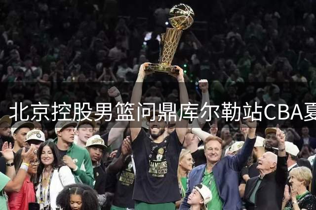 北京控股男篮问鼎库尔勒站CBA夏季联赛