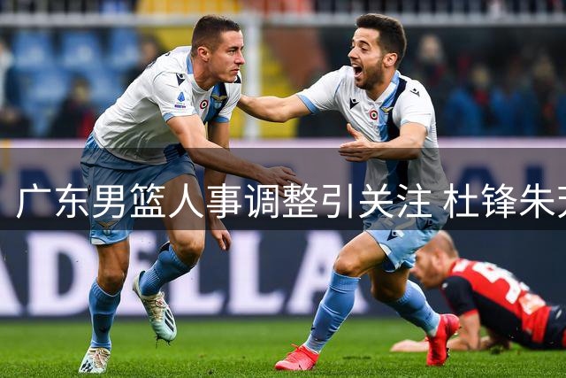 广东男篮人事调整引关注 杜锋朱芳雨改任新职 周鹏去向成焦点