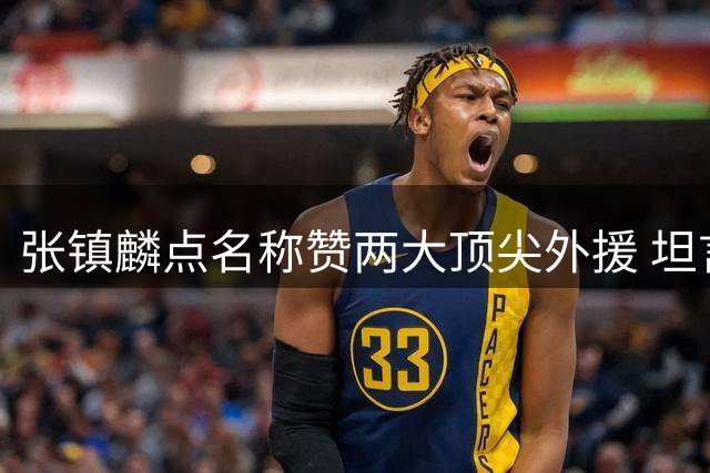 张镇麟点名称赞两大顶尖外援 坦言防守只能尽力限制