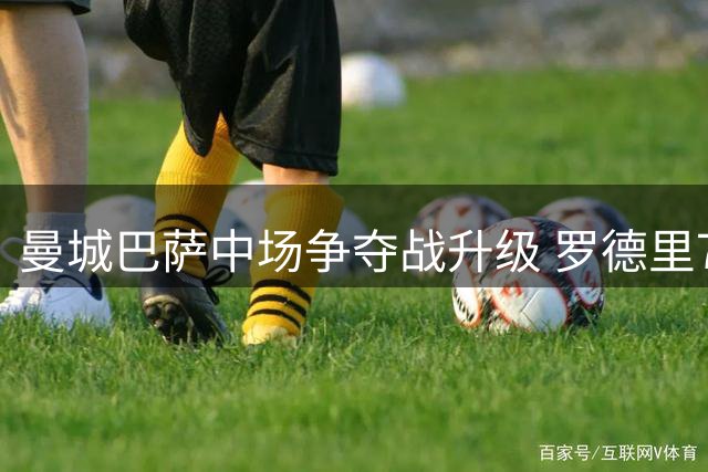 曼城巴萨中场争夺战升级 罗德里7000万身价引发豪门对决
