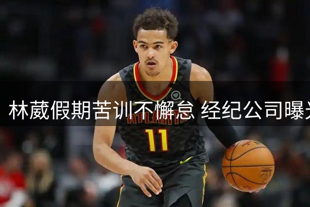林葳假期苦训不懈怠 经纪公司曝光训练画面