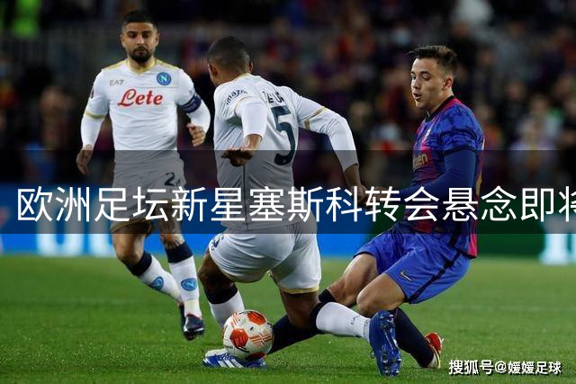 欧洲足坛新星塞斯科转会悬念即将揭晓